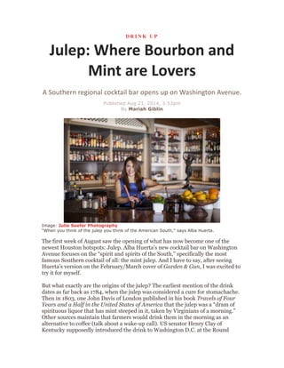 D R I N K U P
Julep:	
  Where	
  Bourbon	
  and	
  
Mint	
  are	
  Lovers	
  
A	
  Southern	
  regional	
  cocktail	
  bar	
  opens	
  up	
  on	
  Washington	
  Avenue.	
  
Published Aug 21, 2014, 3:53pm
By Mariah Giblin
	
  
	
  
Image: Julie Soefer Photography
"When you think of the julep you think of the American South," says Alba Huerta.
The first week of August saw the opening of what has now become one of the
newest Houston hotspots: Julep. Alba Huerta’s new cocktail bar on Washington
Avenue focuses on the “spirit and spirits of the South,” specifically the most
famous Southern cocktail of all: the mint julep. And I have to say, after seeing
Huerta's version on the February/March cover of Garden & Gun, I was excited to
try it for myself.
But what exactly are the origins of the julep? The earliest mention of the drink
dates as far back as 1784, when the julep was considered a cure for stomachache.
Then in 1803, one John Davis of London published in his book Travels of Four
Years and a Half in the United States of America that the julep was a “dram of
spirituous liquor that has mint steeped in it, taken by Virginians of a morning.”
Other sources maintain that farmers would drink them in the morning as an
alternative to coffee (talk about a wake-up call). US senator Henry Clay of
Kentucky supposedly introduced the drink to Washington D.C. at the Round
 