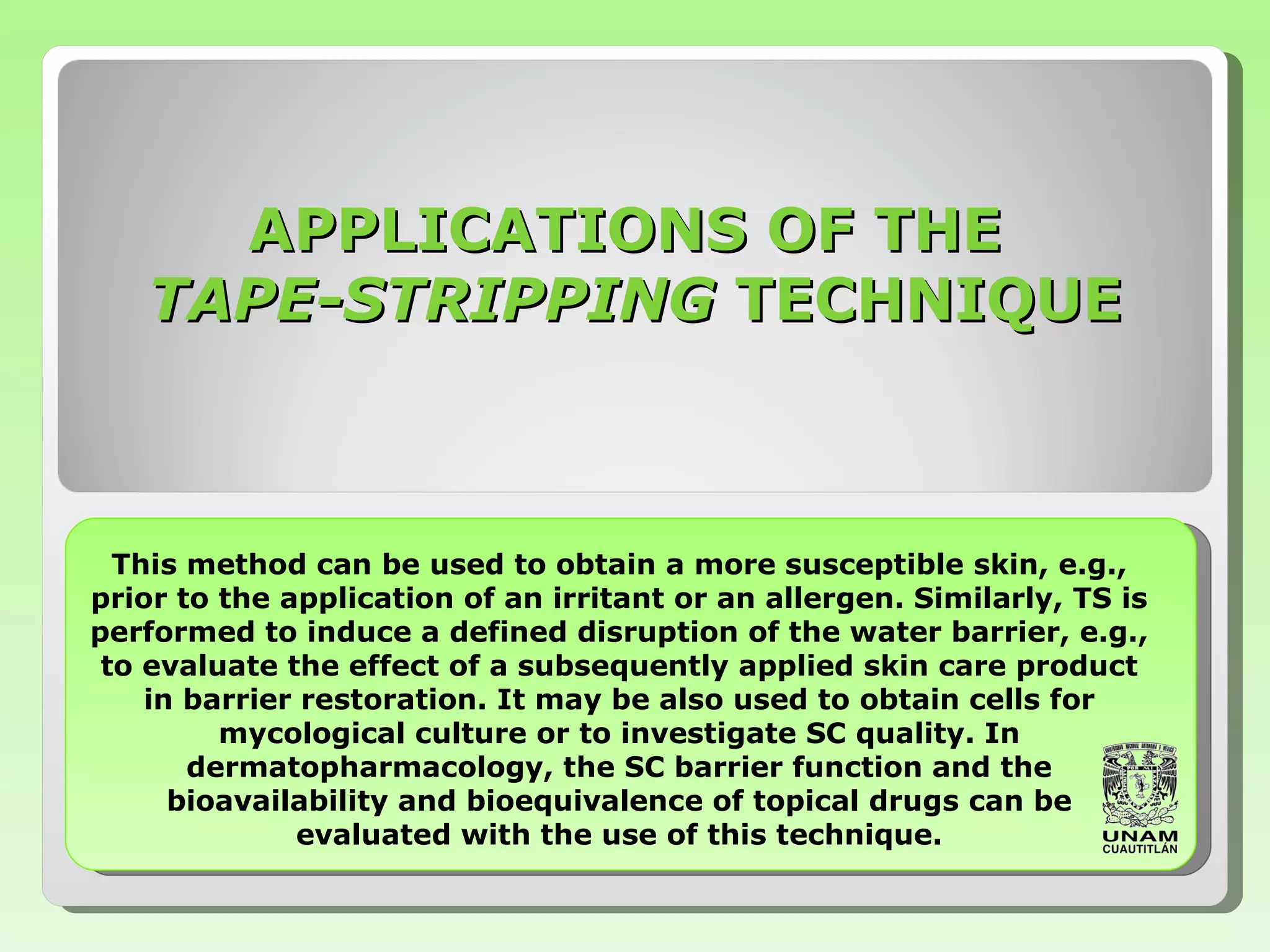 This method can be used to obtain a more   susceptible skin, e.g., prior to the application of   an irritant   or an allergen. Similarly,   TS is performed to induce a defined disruption of   the water barrier, e.g., to evaluate the effect of a   subsequently applied skin care product in barrier   restoration. It may be also used to obtain   cells for mycological culture or to   investigate SC quality. In   dermatopharmacology, the SC barrier function   and the   bioavailability and bioequivalence   of topical drugs   can be evaluated with   the use of this technique. APPLICATIONS OF THE  TAPE-STRIPPING  TECHNIQUE 