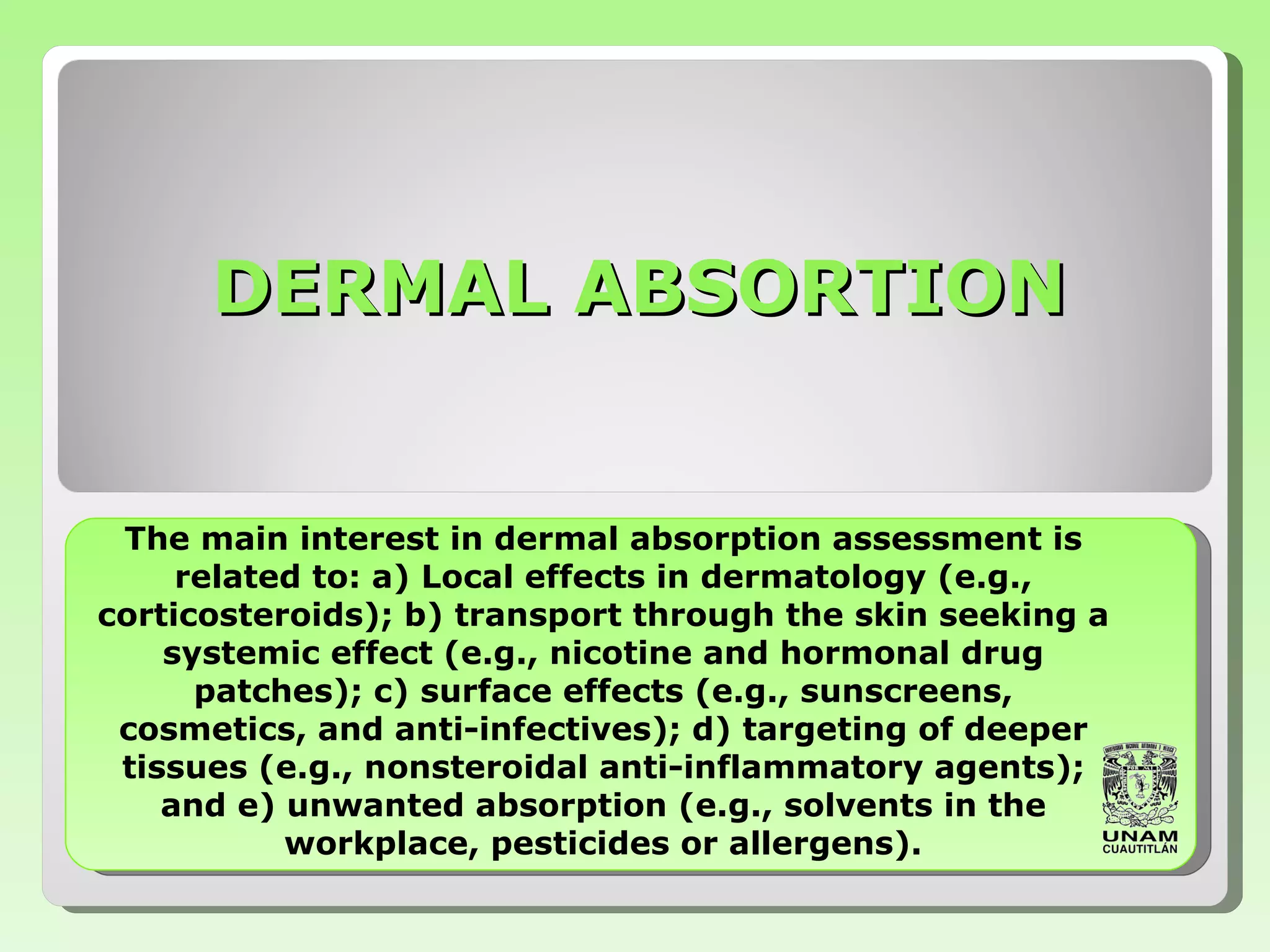 The main interest in   dermal absorption assessment is related to: a)   Local effects in dermatology (e.g., corticosteroids); b) transport through the skin   seeking a systemic effect (e.g., nicotine  and  hormonal drug patches); c) surface effects   (e.g., sunscreens, cosmetics, and anti-infectives); d) targeting of deeper tissues (e.g.,   nonsteroidal anti-inflammatory agents);   and e) unwanted absorption (e.g., solvents in the   workplace, pesticides or allergens). DERMAL ABSORTION 