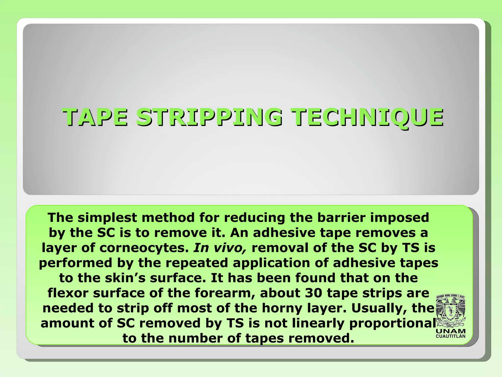 TAPE STRIPPING TECHNIQUE The simplest method for reducing the barrier   imposed by the SC is to remove it.  A n adhesive tape removes a layer of corneocytes.   In vivo,  removal of the SC by TS is performed by   the repeated application of adhesive tapes to the   skin’s surface.   It has been found that on the flexor surface of the   forearm, about 30 tape strips are needed to strip   off most of the horny layer.   Usually, the amount of SC   removed by TS is not linearly proportional to the   number of tapes removed . 