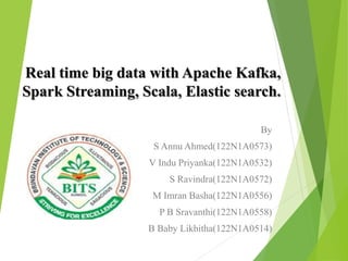 Real time big data with Apache Kafka,
Spark Streaming, Scala, Elastic search.
By
S Annu Ahmed(122N1A0573)
V Indu Priyanka(122N1A0532)
S Ravindra(122N1A0572)
M Imran Basha(122N1A0556)
P B Sravanthi(122N1A0558)
B Baby Likhitha(122N1A0514)
 