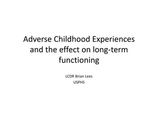 Adverse Childhood Experiences
and the effect on long-term
functioning
LCDR Brian Lees
USPHS
 