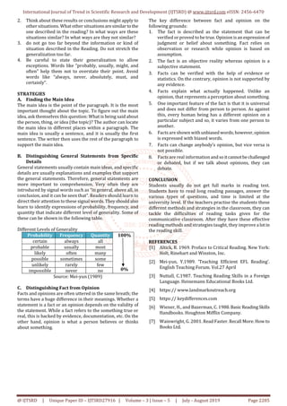 International Journal of Trend in Scientific Research and Development (IJTSRD) @ www.ijtsrd.com eISSN: 2456-6470
@ IJTSRD | Unique Paper ID – IJTSRD27916 | Volume – 3 | Issue – 5 | July - August 2019 Page 2205
2. Think about these results or conclusions might apply to
other situations. What other situations aresimilartothe
one described in the reading? In what ways are these
situations similar? In what ways are they not similar?
3. do not go too far beyond the information or kind of
situation described in the Reading. Do not stretch the
generalization too far.
4. Be careful to state their generalization to allow
exceptions. Words like “probably, usually, might, and
often” help them not to overstate their point. Avoid
words like “always, never, absolutely, must, and
certainly”.
STRATEGIES
A. Finding the Main Idea
The main idea is the point of the paragraph. It is the most
important thought about the topic. To figure out the main
idea, ask themselves this question: What is being said about
the person, thing, or idea (the topic)? The author can locate
the main idea in different places within a paragraph. The
main idea is usually a sentence, and it is usually the first
sentence. The writer then uses the rest of the paragraph to
support the main idea.
B. Distinguishing General Statements from Specific
Details
General statements usually contain main ideas, and specific
details are usually explanations and examples that support
the general statements. Therefore, general statements are
more important to comprehension. Very often they are
introduced by signal words such as “in general, above all, in
conclusion, and it can be seen that”. Readers should learn to
direct their attention to these signal words.They shouldalso
learn to identify expressions of probability, frequency, and
quantity that indicate different level of generality. Some of
these can be shown in the following table.
Different Levels of Generality
Probability Frequency Quantity 100%
0%
certain always all
probable usually most
likely often many
possible sometimes some
unlikely rarely few
impossible never no
Source: Mei-yun (1989)
C. Distinguishing Fact from Opinion
Facts and opinions are often uttered in the same breath; the
terms have a huge difference in their meanings. Whether a
statement is a fact or an opinion depends on the validity of
the statement. While a fact refers to the something true or
real, this is backed by evidence, documentation, etc. On the
other hand, opinion is what a person believes or thinks
about something.
The key difference between fact and opinion on the
following grounds:
1. The fact is described as the statement that can be
verified or proved to be true. Opinion is anexpressionof
judgment or belief about something. Fact relies on
observation or research while opinion is based on
assumption.
2. The fact is an objective reality whereas opinion is a
subjective statement.
3. Facts can be verified with the help of evidence or
statistics. On the contrary, opinion is not supported by
any evidence.
4. Facts explain what actually happened. Unlike an
opinion, that represents a perception about something.
5. One important feature of the fact is that it is universal
and does not differ from person to person. As against
this, every human being has a different opinion on a
particular subject and so, it varies from one person to
another.
6. Facts are shown withunbiasedwords;however,opinion
is expressed with biased words.
7. Facts can change anybody’s opinion, but vice versa is
not possible.
8. Facts are real information andsoitcannotbechallenged
or debated, but if we talk about opinions, they can
debate.
CONCLUSION
Students usually do not get full marks in reading test.
Students have to read long reading passages, answer the
various types of questions, and time is limited at the
university level. If the teachers practise the students these
different methods and strategies in the classroom, they can
tackle the difficulties of reading tasks given for the
communicative classroom. After they have these effective
reading methods and strategies taught, they improve a lotin
the reading skill.
REFERENCES
[1] Altick, R. 1969. Preface to Critical Reading. New York:
Holt, Rinehart and Winston, Inc.
[2] Mei-yun, Y.1989. ‘Teaching Efficient EFL Reading’.
English Teaching Forum. Vol.27 April
[3] Nuttall, C.1987. Teaching Reading Skills in a Foreign
Language. Heinemann Educational Books Ltd.
[4] https:// www.landmarkoutreach.org
[5] https:// keydifferences.com
[6] Wiener, H., and Bazerman, C. 1988.BasicReadingSkills
Handbooks. Houghton Mifflin Company.
[7] Wainwright, G. 2001. Read Faster. Recall More. How to
Books Ltd.
 