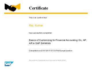 Certificate
This is to confirm that
Raj Kumar
has successfully completed
Basics of Customizing for Financial Accounting: GL, AP,
AR in SAP S/4HANA
Completed on 07/01/2017 07:33 PM Europe/London
This certificate of participation has been issued on behalf of SAP.
 