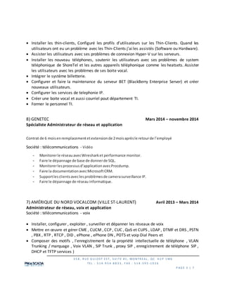3 5 8 , R U E G U I Z O T ES T, S U I TE #1 , MO N TR EAL , QC H 2 P 1 M6
TEL : 5 1 4 -9 5 4 -8 8 3 3 , F AX : 5 1 4 -3 9 5 -1 0 2 6
P AG E 3 | 7
 Installer les thin-clients, Configuré les profils d’utilisateurs sur les Thin-Clients. Quand les
utilisateurs ont eu un problème avec les Thin-Clients j’ai les assistés (Software ou Hardware).
 Assister les utilisateurs avec ses problèmes de connexion Hyper-V sur les serveurs.
 Installer les nouveau téléphones, soutenir les utilisateurs avec ses problèmes de system
téléphonique de ShoreTel et les autres appareils téléphonique comme les heatsets. Assister
les utilisateurs avec les problèmes de ses boite vocal.
 Intégrer le système billetterie.
 Configurer et faire la maintenance du serveur BET (BlackBerry Enterprise Server) et créer
nouveaux utilisateurs.
 Configurer les services de telephonie IP.
 Créer une boite vocal et aussi courriel pout département TI.
 Former le personnel TI.
8) GENETEC Mars 2014 – novembre 2014
Spécialiste Administrateur de réseau et application
Contrat de 6 moisenremplacementetextensionde 2moisaprèsle retourde l’employé
Société : télécommunications - Vidéo
- Monitorerle réseauavecWiresharket performance monitor.
- Faire le dépannage de base de donnerde SQL.
- Monitorerlesprocessusd’applicationavecProcdump.
- Faire la documentationavecMicrosoftCRM.
- Supportlesclientsaveclesproblèmesde camerasurveillance IP.
- Faire le dépannage de réseau informatique.
7) AMÉRIQUE DU NORD VOCALCOM (VILLE ST-LAURENT) Avril 2013 – Mars 2014
Administrateur de réseau, voix et application
Société : télécommunications - voix
 Installer, configurer , exploiter , surveiller et dépanner les réseaux de voix
 Mettre en œuvre et gérer CME , CUCM , CCP , CUC , QoS et CUPS , LDAP , DTMF et DRS , PSTN
, PBX , RTP , RTCP , DID , ePhone , ePhone DN , POTS et voip Dial Peers et
 Composer des motifs , l'enregistrement de la propriété intellectuelle de téléphone , VLAN
Trunking / marquage , Voix VLAN , SIP Trunk , proxy SIP , enregistrement de téléphone SIP ,
DHCP et TFTP services )
 