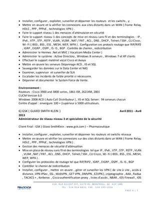 3 5 8 , R U E G U I Z O T ES T, S U I TE #1 , MO N TR EAL , QC H 2 P 1 M6
TEL : 5 1 4 -9 5 4 -8 8 3 3 , F AX : 5 1 4 -3 9 5 -1 0 2 6
P AG E 4 | 7
 Installer, configurer , exploiter, surveiller et dépanner les routeurs et les switchs , y
 Mettre en œuvre et la vérifier les connexions aux sites distants dans un WAN ( Frame Relay,
HDLC , PPP , PPPoE , technologies VPN ) .
 Faire le support niveau 1 des menaces d’atténutaion en sécurité
 Faire le support niveau 1 des concepts de mise en réseau sans fil et des terminologies : IP ,
IPv6 , VTP , STP , RSTP , VLAN , VLSM , NAT / PAT , ACL , DNS , DHCP , Telnet / SSH , CLI Cisco ,
Wi- Fi ( IBSS , BSS , ESS , MESH, WEP, WPA ) . Configuration ces protocls routage que RIP/RIP2
, IGRP , EIGRP , OSPF , IS- IS , BGP . Contrôle de chemin , redistribution
 Administrer le Hermes .Net et MVC ( Vocalcom Media Center )
 Administrer le système : Active Directory , Windows 8 serveurs , Windows 7 et XP clients
 Effectuer le support matériel vocal Cisco et Avaya
 Mettre en œuvre les serveurs Dépannage ACD , IIS et SQL
 Sauvegarder les données sur le Data Center et NAS
 Examiner, superviser et surveiller de SLA
 Escalader les incidents de faible priorité si nécessaire.
 Dépanner et documenter le System Force de Vente.
Environnement :
Routeurs : Cisco 3900 and 3800 series, 1861 ISR, 2621XM, 2801
CUCM Version 6.0
Windows 2008 ACD ( Auto Call Distributeur ) , IIS et SQL Server: 94 serveurs chacun
Centre d’appel : envergure 100 + (supérieur à 5000 utilisateurs.
6) GSK ( GLAXO SMITH KLEIN ) Avril 2011 - Avril
2013
Administrateur de réseau niveau 3 et spécialiste de la sécurité
Client Final : GSK ( Glaxo SmithKlein : www.gsk.com ) – Pharmaceutique
 Installer, configurer , exploiter, surveiller et dépanner les routeurs et switchs réseaux
 Mettre en œuvre et vérifier les connexions sur des sites distants dans un WAN ( Frame Relay,
HDLC , PPP , PPPoE , technologies VPN ) .
 Gestion des menaces de sécurité d'atténuation
 Mise en place de réseau sans fil et des terminologies tel que IP , IPv6 , VTP , STP , RSTP , VLAN
, VLSM , NAT / PAT , ACL , DNS , DHCP , Telnet / SSH , CLI Cisco , Wi- Fi ( IBSS , BSS , ESS , MESH,
WEP, WPA ) .
 Configurer les protocoles de routage tel que RIP/RIP2 , IGRP , EIGRP , OSPF , IS- IS , BGP
 Contrôler le chemin de redistribution
 Installer, configurer , mettre en œuvre , gérer et surveiller les VPN ( de site à site , accès à
distance, VPN IPSec , SSL , WebVPN , GET VPN , DMVPN , EZVPN ) ,cryptographie , AAA , Radius
, TACACS + , Kerberos , Cisco authentification proxy , listes d'accès , NBAR , IOS Firewall , IOS
 
