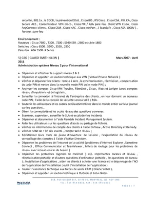 3 5 8 , R U E G U I Z O T ES T, S U I TE #1 , MO N TR EAL , QC H 2 P 1 M6
TEL : 5 1 4 -9 5 4 -8 8 3 3 , F AX : 5 1 4 -3 9 5 -1 0 2 6
P AG E 5 | 7
sécurité , 802.1x , le CCCB , la prévention DDoS , Cisco IDS , IPS Cisco , Cisco CSA , PKI, CA , Cisco
Secure ACS , Concentrateur VPN Cisco , Cisco PIX / ASA pare-feu, client VPN Cisco , Cisco
AnyConnect clients , Cisco CSM , Cisco NAC , Cisco IronPort , ( ScanSafe , Cisco ASA 1000V ) ,
Fortinet pare-feu
Environnement :
Routeurs : Cisco 7600 , 7300 , 7200 ; 5940 ESR ; 2600 et série 1800
Switches : Cisco 6500 , 5500 , 3550 , 2950
Pare-feu : ASA 5500 -X Series
5) GSK ( GLAXO SMITH KLEIN ) Mars 2007 - Avril
2011
Administration système Niveau 2 pour l’international
 Dépanner et effectuer le support niveau 2 & 3
 Dépanner et apporter un soutien technique aux VPN ( Virtual Private Network )
 Vérifier et dépanner les tickets : remise à zéro , la synchronisation , réémission , compensation
du code PIN et mettre dans la nouvelle mode PIN ou le mode PIN ) ;
 Analyser les comptes Cisco VPN Trouble, FiberLink , Cisco , iPass et Juniper Junos comptes
réseau d'impulsions et de logiciels ,
 Surveiller la connexion à l'intranet de l'entreprise des clients , en leur donnant un nouveau
code PIN ; l'aide de la console de sécurité serveur ACE / RSA .
 Soutenir les utilisateurs et les cadres de GlaxoSmithKline dans le monde entier sur leur journal
sur les questions ,
 Gérer la connectivité et les accès réseau des questions connexes.
 Examiner, superviser , surveiller le SLA et escalader les incidents
 Dépanner et documenter à l'aide Remède Incident Management System .
 Aider les utilisateurs sur les questions d'accès au partage de fichiers.
 Vérifier les informations de compte des clients à l'aide DirView , Active Directory et Remedy.
 Vérifier l'état de l' XP des clients , compte Win7 réseau ;
 Réinitialiser leurs mots de passe d'ouverture de session , l'exploitation du réseau de
verrouillage des comptes à l'aide d'Active Directory .
 Dépanner les problèmes de l'intranet de la société (problèmes d'Internet Explorer , Sametime
Connect , Office Communicator et TeamViewer , billets de routage pour les problèmes de
réseau avec recours en cas de besoin )
 Dépanner les problèmes logiciels de matériel ( exp. imprimantes locales et réseau ,
réinitialisation portable et d'autres questions d'ordinateur portable , les questions de bureau
) ; Installation d'applications , aider les clients à acheter une licence et le dépannage de l'ACI
de l'application de l'installation ( outil d'installation de l'application )
 Fournir l’assistance technique aux forces de vente CRM ( Oracle Siebel ).
 Dépanner et apporter un soutien technique à Outlook et Lotus Notes
 