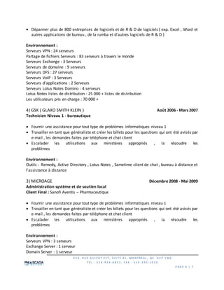 3 5 8 , R U E G U I Z O T ES T, S U I TE #1 , MO N TR EAL , QC H 2 P 1 M6
TEL : 5 1 4 -9 5 4 -8 8 3 3 , F AX : 5 1 4 -3 9 5 -1 0 2 6
P AG E 6 | 7
 Dépanner plus de 800 entreprises de logiciels et de R & D de logiciels ( exp. Excel , Word et
autres applications de bureau , de la rumba et d'autres logiciels de R & D )
Environnement :
Serveurs VPN : 24 serveurs
Partage de fichiers Serveurs : 83 serveurs à travers le monde
Serveurs Exchange : 3 Serveurs
Serveurs de domaine : 9 serveurs
Serveurs DFS : 27 serveurs
Serveurs VoIP : 3 Serveurs
Serveurs d'applications : 2 Serveurs
Serveurs Lotus Notes Domino : 4 serveurs
Lotus Notes listes de distribution : 25 000 + listes de distribution
Les utilisateurs pris en charge : 70 000 +
4) GSK ( GLAXO SMITH KLEIN ) Août 2006 - Mars 2007
Technicien Niveau 1 - bureautique
 Fournir une assistance pour tout type de problèmes informatiques niveau 1
 Travailler en tant que généraliste et créer les billets pour les questions qui ont été avisés par
e-mail , les demandes faites par téléphone et chat client
 Escalader les utilisations aux ministères appropriés , la résoudre les
problèmes
Environnement :
Outils : Remedy, Active Directory , Lotus Notes , Sametime client de chat , bureau à distance et
l'assistance à distance
3) MICROAGE Décembre 2008 - Mai 2009
Administration système et de soutien local
Client Final : Sanofi Aventis – Pharmaceutique
 Fournir une assistance pour tout type de problèmes informatiques niveau 1
 Travailler en tant que généraliste et créer les billets pour les questions qui ont été avisés par
e-mail , les demandes faites par téléphone et chat client
 Escalader les utilisations aux ministères appropriés , la résoudre les
problèmes
Environnement :
Serveurs VPN : 3 serveurs
Exchange Server : 1 serveur
Domain Server : 1 serveur
 