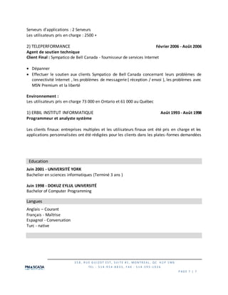 3 5 8 , R U E G U I Z O T ES T, S U I TE #1 , MO N TR EAL , QC H 2 P 1 M6
TEL : 5 1 4 -9 5 4 -8 8 3 3 , F AX : 5 1 4 -3 9 5 -1 0 2 6
P AG E 7 | 7
Serveurs d'applications : 2 Serveurs
Les utilisateurs pris en charge : 2500 +
2) TELEPERFORMANCE Février 2006 - Août 2006
Agent de soutien technique
Client Final : Sympatico de Bell Canada - fournisseur de services Internet
 Dépanner
 Effectuer le soutien aux clients Sympatico de Bell Canada concernant leurs problèmes de
connectivité Internet , les problèmes de messagerie ( réception / envoi ), les problèmes avec
MSN Premium et la liberté
Environnement :
Les utilisateurs pris en charge 73 000 en Ontario et 61 000 au Québec
1) ERBIL INSTITUT INFORMATIQUE Août 1993 - Août 1998
Programmeur et analyste système
Les clients finaux: entreprises multiples et les utilisateurs finaux ont été pris en charge et les
applications personnalisées ont été rédigées pour les clients dans les plates-formes demandées
Education
Juin 2001 - UNIVERSITÉ YORK
Bachelier en sciences informatiques (Terminé 3 ans )
Juin 1998 - DOKUZ EYLUL UNIVERSITÉ
Bachelor of Computer Programming
Langues
Anglais – Courant
Français - Maîtrise
Espagnol - Conversation
Turc - native
 
