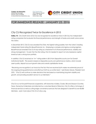FOR IMMEDIATE RELEASE: JANUARY 25, 2016
City CU Recognized Twice for Excellence in 2015
Dallas, TX: City Credit Union (City CU) was recognized for excellence twice in 2015 by two independent
rating companies that evaluate the financial performance and strength of banks and credit unions across
the nation.
In December 2015, City CU was awarded Five Stars, the highest rating possible, from the nation’s leading
independent bank-rating firm BauerFinancial, Inc. Employing a complex and rigorous scoring regimen,
BauerFinancial awarded City CU its top rating as a testament to its financial performance, stability and
strong management. To earn the Five Star rating, City CU needed to report not only impressive capital
levels but also a strong loan portfolio.
In addition, City CU received an “A+” rating earlier in 2015 from DepositAccounts.com for Overall
Institutional Health. This award is based on DepositAccounts.com performance metrics, which include
asset quality, deposit account growth rates and overall capitalization levels.
“Receiving one recognition is an honor but the fact that we received both makes me extremely proud of
the ongoing strong performance and effort put forth by our entire team,” said Sharon Moore, President and
CEO. “City CU will continue to make decisions that are based on maintaining long-term stability and
growth, and providing excellent service to our Members.”
City CU is a not-for-profit financial cooperative, with branches in Dallas, Cooke, Ellis and Grayson Counties,
Texas. Owned by its Members and directed by a volunteer Board of Directors, City CU offers a full-range of
financial services as well as cutting-edge convenience services that are designed to benefit its over 40,000
Members. Learn more about City CU at citycu.org.
Contact: Jen Hernandez
Marketing Manager
Phone: (214) 319-3078
Email: jennifer.hernandez@citycu.org
City Credit Union
7474 Ferguson Road
Dallas, TX 75228
www.citycu.org
 