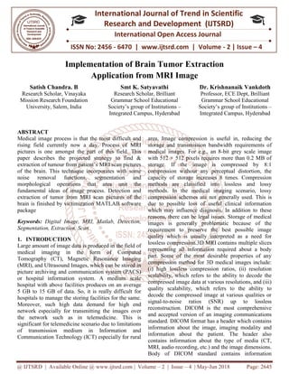 @ IJTSRD | Available Online @ www.ijtsrd.com
ISSN No: 2456
International
Research
Implementation of Brain Tu
Application from
Satish Chandra. B
Research Scholar, Vinayaka
Mission Research Foundation
University, Salem, India Society’s group of Institutions
ABSTRACT
Medical image process is that the most difficult and
rising field currently now a day. Process of MRI
pictures is one amongst the part of this field. This
paper describes the projected strategy to find &
extraction of tumour from patient’s MRI scan pictures
of the brain. This technique incorporates with some
noise removal functions, segmentation and
morphological operations that area unit the
fundamental ideas of image process. Detection and
extraction of tumor from MRI scan pictures of the
brain is finished by victimization MATLAB software
package
Keywords: Digital Image, MRI, Matlab, Detection,
Segmentation, Extraction, Scan
1. INTRODUCTION
Large amount of image data is produced in the field of
medical imaging in the form of Computed
Tomography (CT), Magnetic Resonance Imaging
(MRI), and Ultrasound Images, which can be stored in
picture archiving and communication system (PACS)
or hospital information system. A medium scale
hospital with above facilities produces on an av
5 GB to 15 GB of data. So, it is really difficult for
hospitals to manage the storing facilities for the same.
Moreover, such high data demand for high end
network especially for transmitting the images over
the network such as in telemedicine. This
significant for telemedicine scenario due to limitations
of transmission medium in Information and
Communication Technology (ICT) especially for rural
@ IJTSRD | Available Online @ www.ijtsrd.com | Volume – 2 | Issue – 4 | May-Jun 2018
ISSN No: 2456 - 6470 | www.ijtsrd.com | Volume
International Journal of Trend in Scientific
Research and Development (IJTSRD)
International Open Access Journal
Implementation of Brain Tumor Extraction
Application from MRI Image
Smt K. Satyavathi
Research Scholar, Brilliant
Grammar School Educational
Society’s group of Institutions –
Integrated Campus, Hyderabad
Dr. Krishnanaik Vankdoth
Professor
Grammar School Educational
Society’s group of
Integrated
Medical image process is that the most difficult and
rising field currently now a day. Process of MRI
pictures is one amongst the part of this field. This
paper describes the projected strategy to find &
tumour from patient’s MRI scan pictures
of the brain. This technique incorporates with some
noise removal functions, segmentation and
morphological operations that area unit the
fundamental ideas of image process. Detection and
I scan pictures of the
brain is finished by victimization MATLAB software
Digital Image, MRI, Matlab, Detection,
Large amount of image data is produced in the field of
m of Computed
Tomography (CT), Magnetic Resonance Imaging
(MRI), and Ultrasound Images, which can be stored in
picture archiving and communication system (PACS)
or hospital information system. A medium scale
hospital with above facilities produces on an average
5 GB to 15 GB of data. So, it is really difficult for
hospitals to manage the storing facilities for the same.
Moreover, such high data demand for high end
network especially for transmitting the images over
the network such as in telemedicine. This is
significant for telemedicine scenario due to limitations
of transmission medium in Information and
Communication Technology (ICT) especially for rural
area. Image compression is useful in, reducing the
storage and transmission bandwidth requirements o
medical images. For e.g., an 8
with 512 × 512 pixels requires more than 0.2 MB
storage. If the image is
compression without any perceptual distortion, the
capacity of storage increases 8 times. Compression
methods are classified into lossless and lossy
methods. In the medical imaging scenario, lossy
compression schemes are not generally used. This
due to possible loss of useful clinical information
which may influence diagnosis. In addition
reasons, there can be legal issues. Storage of medical
images is generally problematic because
requirement to preserve the best possible image
quality which is usually interpreted as a need for
lossless compression.3D MRI contains multiple sli
representing all information required about a body
part. Some of the most desirable properties of any
compression method for 3D medical images include:
(i) high lossless compression ratios,
scalability, which refers to the ability
compressed image data at various resolutions, and (iii)
quality scalability, which refers
decode the compressed image at various qualities or
signal-to-noise ratios (SNR) up to
reconstruction. DICOM is the
and accepted version of an imaging communications
standard. DICOM format has a header which contains
information about the image,
information about the patient. The header also
contains information about the type
MRI, audio recording, etc.) and the
Body of DICOM standard contains information
Jun 2018 Page: 2645
www.ijtsrd.com | Volume - 2 | Issue – 4
Scientific
(IJTSRD)
International Open Access Journal
mor Extraction
Dr. Krishnanaik Vankdoth
Professor, ECE Dept, Brilliant
Grammar School Educational
Society’s group of Institutions –
ated Campus, Hyderabad
area. Image compression is useful in, reducing the
storage and transmission bandwidth requirements of
medical images. For e.g., an 8-bit grey scale image
with 512 × 512 pixels requires more than 0.2 MB of
is compressed by 8:1
compression without any perceptual distortion, the
storage increases 8 times. Compression
s are classified into lossless and lossy
methods. In the medical imaging scenario, lossy
compression schemes are not generally used. This is
possible loss of useful clinical information
influence diagnosis. In addition to these
legal issues. Storage of medical
generally problematic because of the
requirement to preserve the best possible image
usually interpreted as a need for
lossless compression.3D MRI contains multiple slices
representing all information required about a body
the most desirable properties of any
compression method for 3D medical images include:
(i) high lossless compression ratios, (ii) resolution
scalability, which refers to the ability to decode the
compressed image data at various resolutions, and (iii)
quality scalability, which refers to the ability to
decode the compressed image at various qualities or
noise ratios (SNR) up to lossless
the most comprehensive
an imaging communications
standard. DICOM format has a header which contains
image, imaging modality and
information about the patient. The header also
contains information about the type of media (CT,
, audio recording, etc.) and the image dimensions.
Body of DICOM standard contains information
 