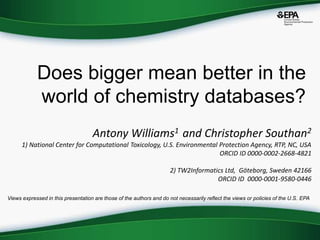 Does bigger mean better in the
world of chemistry databases?
Antony Williams1 and Christopher Southan2
1) National Center for Computational Toxicology, U.S. Environmental Protection Agency, RTP, NC, USA
ORCID ID 0000-0002-2668-4821
2) TW2Informatics Ltd, Göteborg, Sweden 42166
ORCID ID 0000-0001-9580-0446
Views expressed in this presentation are those of the authors and do not necessarily reflect the views or policies of the U.S. EPA
 