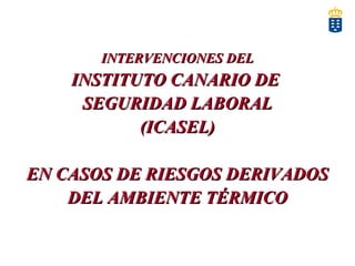 INTERVENCIONES DELINTERVENCIONES DEL
INSTITUTO CANARIO DEINSTITUTO CANARIO DE
SEGURIDAD LABORALSEGURIDAD LABORAL
(ICASEL)(ICASEL)
EN CASOS DE RIESGOS DERIVADOSEN CASOS DE RIESGOS DERIVADOS
DEL AMBIENTE TÉRMICODEL AMBIENTE TÉRMICO
 