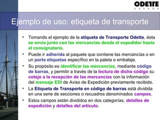 Ejemplo de uso: etiqueta de transporte
• Tomando el ejemplo de la etiqueta de Transporte Odette, ésta
se envía junto con las mercancías desde el expedidor hasta
el consignatario.
• Puede ir adherida al paquete que contiene las mercancías o en
un porta etiquetas específico en la paleta o embalaje.
• Su propósito es identificar las mercancías, mediante código
de barras, y permitir a través de la lectura de dicho código su
cotejo a la recepción de las mercancías con la información
del mensaje EDI de Aviso de Expedición previamente recibido.
• La Etiqueta de Transporte en código de barras está dividida
en una serie de secciones o recuadros denominados campos.
• Estos campos están divididos en dos categorías, detalles de
expedición y detalles del artículo.
 