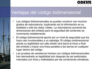 Ventajas del código bidimensional
• Los códigos bidimensionales se pueden construir con muchos
grados de redundancia, duplicando así la información en su
totalidad o sólo los datos vitales. La redundancia aumenta las
dimensiones del símbolo pero la seguridad del contenido se
incrementa notablemente.
• El código bidimensional aporta así un nivel de seguridad que los
hace casi invulnerables a un sabotaje. El código unidimensional
pierde su legibilidad con sólo añadir otra barra al inicio o final
del símbolo o trazar una línea paralela a las barras en cualquier
lugar dentro del código.
• Las pruebas de resistencia hechas con códigos bidimensionales
han demostrado su legibilidad aún después de ser perforados,
marcados con tinta y maltratados por las condiciones climáticas.
 