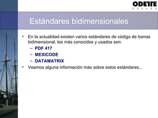 Estándares bidimensionales
• En la actualidad existen varios estándares de código de barras
bidimensional, los más conocidos y usados son:
– PDF 417
– MEXICODE
– DATAMATRIX
• Veamos alguna información más sobre estos estándares...
 