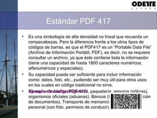 Estándar PDF 417
• Es una simbología de alta densidad no lineal que recuerda un
rompecabezas. Pero la diferencia frente a los otros tipos de
códigos de barras, es que el PDF417 es un “Portable Data File”
(Archivo de Información Portátil, PDF), es decir, no se requiere
consultar un archivo, ya que éste contiene toda la información
(tiene una capacidad de hasta 1800 caracteres numéricos,
alfanuméricos y especiales).
• Su capacidad puede ser suficiente para incluir información
como: datos, foto, etc., pudiendo ser muy útil para otros usos
en los cuales en código tradicional no sirve.
• Se usa en Industria en general, paquetería, seguros (pólizas),
organismos oficiales (aduanas). Bancos (tarjetas y certificación
de documentos), Transporte de mercancías, identificación
personal (con foto, permisos de conducir), etc…
Ejemplo de código PDF 417:
 