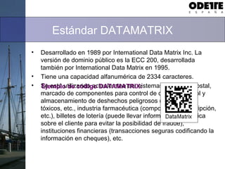 Estándar DATAMATRIX
• Desarrollado en 1989 por International Data Matrix Inc. La
versión de dominio público es la ECC 200, desarrollada
también por International Data Matrix en 1995.
• Tiene una capacidad alfanumérica de 2334 caracteres.
• Se está utilizando actualemtne en: sistemas de correo postal,
marcado de componentes para control de calidad, control y
almacenamiento de deshechos peligrosos (radioactivos,
tóxicos, etc., industria farmacéutica (composición, prescripción,
etc.), billetes de lotería (puede llevar información específica
sobre el cliente para evitar la posibilidad de fraude),
instituciones financieras (transacciones seguras codificando la
información en cheques), etc.
Ejemplo de código DATAMATRIX:
 