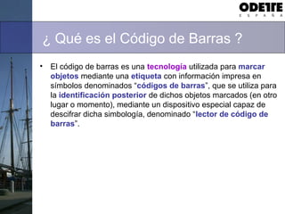 ¿ Qué es el Código de Barras ?
• El código de barras es una tecnología utilizada para marcar
objetos mediante una etiqueta con información impresa en
símbolos denominados “códigos de barras”, que se utiliza para
la identificación posterior de dichos objetos marcados (en otro
lugar o momento), mediante un dispositivo especial capaz de
descifrar dicha simbología, denominado “lector de código de
barras”.
 