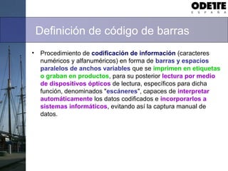 Definición de código de barras
• Procedimiento de codificación de información (caracteres
numéricos y alfanuméricos) en forma de barras y espacios
paralelos de anchos variables que se imprimen en etiquetas
o graban en productos, para su posterior lectura por medio
de dispositivos ópticos de lectura, específicos para dicha
función, denominados "escáneres", capaces de interpretar
automáticamente los datos codificados e incorporarlos a
sistemas informáticos, evitando así la captura manual de
datos.
 