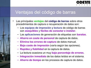 Ventajas del código de barras
• Las principales ventajas del código de barras sobre otros
procedimientos de captura o recuperación de datos son:
– Los equipos de impresión y lectura de código de barras
son asequibles y fáciles de conectar e instalar.
– Las aplicaciones de generación de etiquetas son baratas.
– Ahorro en coste de personal de captura de datos.
– Elimina los errores de captura de datos manual.
– Bajo coste de impresión (varía según las opciones).
– Rapidez y fiabilidad en la captura de datos.
– La lectura ocasiona un muy bajo porcentaje de errores.
– Integración inmediata de los datos leídos en el sistema.
– Ahorro de tiempo en los procesos de captura de datos.
 