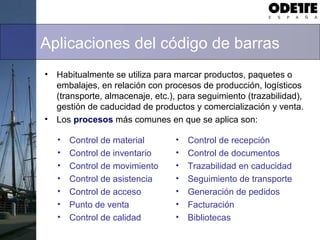 Aplicaciones del código de barras
• Habitualmente se utiliza para marcar productos, paquetes o
embalajes, en relación con procesos de producción, logísticos
(transporte, almacenaje, etc.), para seguimiento (trazabilidad),
gestión de caducidad de productos y comercialización y venta.
• Los procesos más comunes en que se aplica son:
• Control de material
• Control de inventario
• Control de movimiento
• Control de asistencia
• Control de acceso
• Punto de venta
• Control de calidad
• Control de recepción
• Control de documentos
• Trazabilidad en caducidad
• Seguimiento de transporte
• Generación de pedidos
• Facturación
• Bibliotecas
 