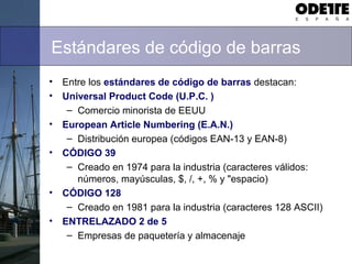 Estándares de código de barras
• Entre los estándares de código de barras destacan:
• Universal Product Code (U.P.C. )
– Comercio minorista de EEUU
• European Article Numbering (E.A.N.)
– Distribución europea (códigos EAN-13 y EAN-8)
• CÓDIGO 39
– Creado en 1974 para la industria (caracteres válidos:
números, mayúsculas, $, /, +, % y "espacio)
• CÓDIGO 128
– Creado en 1981 para la industria (caracteres 128 ASCII)
• ENTRELAZADO 2 de 5
– Empresas de paquetería y almacenaje
 