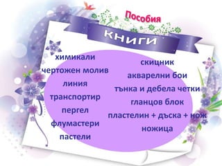 химикали
чертожен молив
линия
транспортир
пергел
флумастери
пастели
скицник
акварелни бои
тънка и дебела четки
гланцов блок
пластелин + дъска + нож
ножица
 