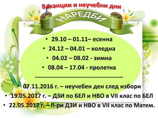 • 29.10 – 01.11– есенна
• 24.12 – 04.01 – коледна
• 04.02 – 08.02 - зимна
• 08.04 – 17.04 - пролетна
--------------------------------------------
• 07.11.2016 г. – неучебен ден след избори
• 19.05.2017 г. – ДЗИ по БЕЛ и НВО в VII клас по БЕЛ
• 22.05.2017 г. – ІІ-ри ДЗИ и НВО в VII клас по Матем.
 