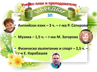 • Английски език – 3 ч. – г-жа Р. Сотирова
• Музика – 1,5 ч. – г-жа М. Загорова
• Физическо възпитание и спорт – 2,5 ч. –
г-н Е. Карабашев
 