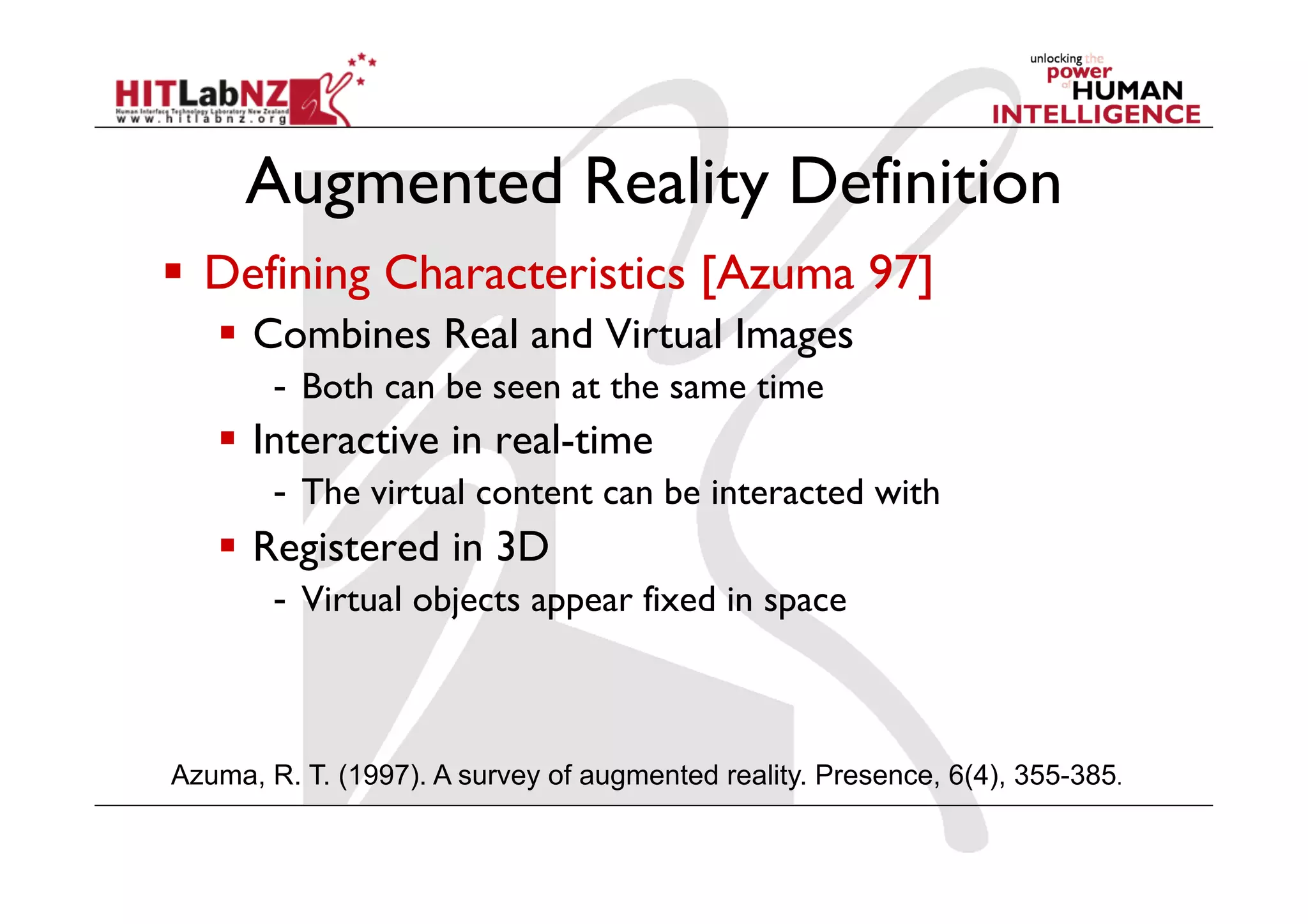 Augmented Reality Definition
  Defining Characteristics [Azuma 97]
  Combines Real and Virtual Images
-  Both can be seen at the same time
  Interactive in real-time
-  The virtual content can be interacted with
  Registered in 3D
-  Virtual objects appear fixed in space
Azuma, R. T. (1997). A survey of augmented reality. Presence, 6(4), 355-385.
 