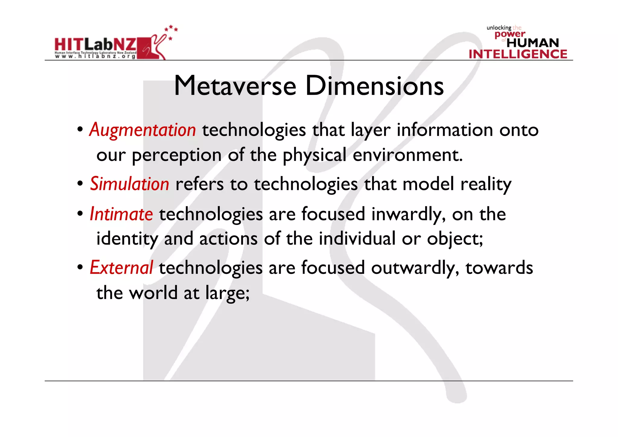 Metaverse Dimensions
• Augmentation technologies that layer information onto
our perception of the physical environment.
• Simulation refers to technologies that model reality
• Intimate technologies are focused inwardly, on the
identity and actions of the individual or object;
• External technologies are focused outwardly, towards
the world at large;
 