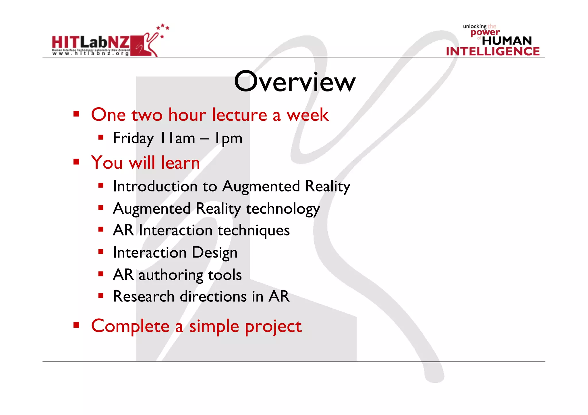 Overview
  One two hour lecture a week
  Friday 11am – 1pm
  You will learn
  Introduction to Augmented Reality
  Augmented Reality technology
  AR Interaction techniques
  Interaction Design
  AR authoring tools
  Research directions in AR
  Complete a simple project
 