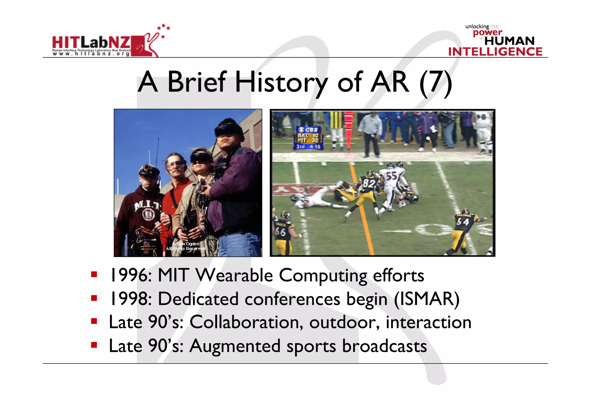 A Brief History of AR (7)
  1996: MIT Wearable Computing efforts
  1998: Dedicated conferences begin (ISMAR)
  Late 90’s: Collaboration, outdoor, interaction
  Late 90’s: Augmented sports broadcasts
 