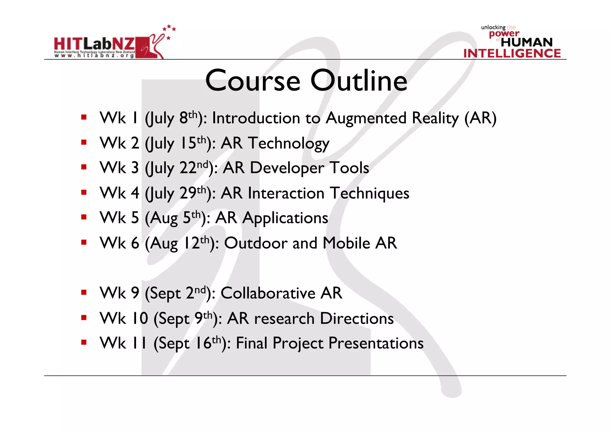Course Outline
  Wk 1 (July 8th): Introduction to Augmented Reality (AR)
  Wk 2 (July 15th): AR Technology
  Wk 3 (July 22nd): AR Developer Tools
  Wk 4 (July 29th): AR Interaction Techniques
  Wk 5 (Aug 5th): AR Applications
  Wk 6 (Aug 12th): Outdoor and Mobile AR
  Wk 9 (Sept 2nd): Collaborative AR
  Wk 10 (Sept 9th): AR research Directions
  Wk 11 (Sept 16th): Final Project Presentations
 