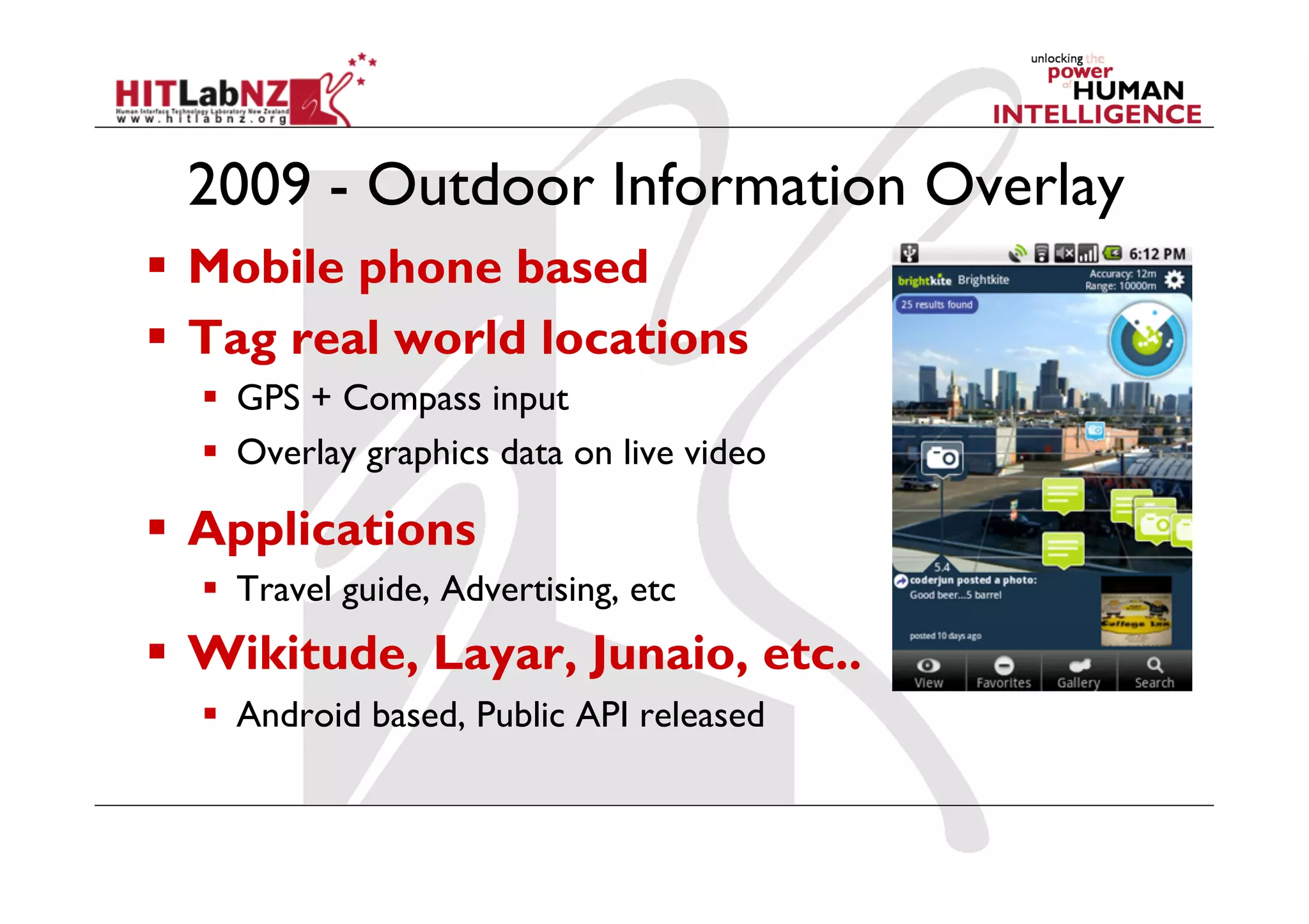 2009 - Outdoor Information Overlay
  Mobile phone based
  Tag real world locations
  GPS + Compass input
  Overlay graphics data on live video
  Applications
  Travel guide, Advertising, etc
  Wikitude, Layar, Junaio, etc..
  Android based, Public API released
 