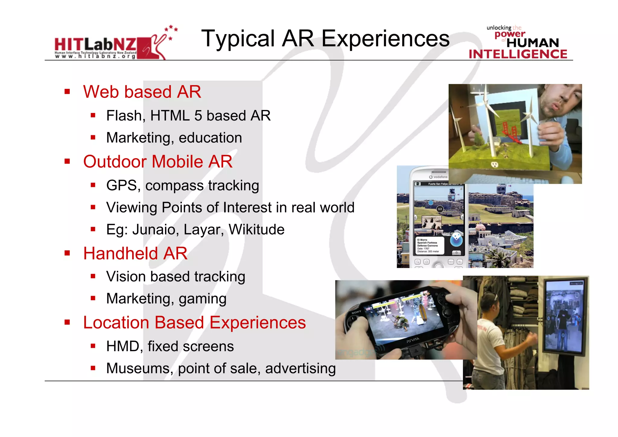   Web based AR
  Flash, HTML 5 based AR
  Marketing, education
  Outdoor Mobile AR
  GPS, compass tracking
  Viewing Points of Interest in real world
  Eg: Junaio, Layar, Wikitude
  Handheld AR
  Vision based tracking
  Marketing, gaming
  Location Based Experiences
  HMD, fixed screens
  Museums, point of sale, advertising
Typical AR Experiences
 