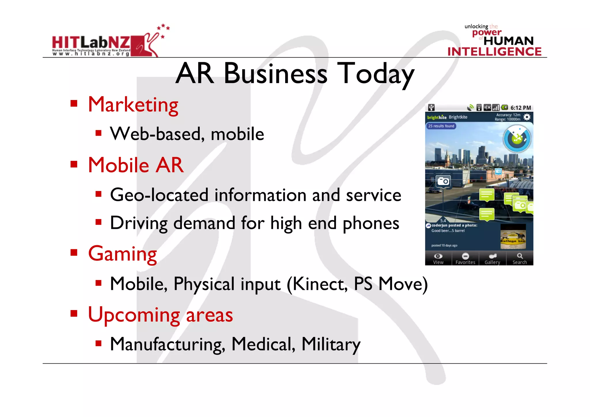 AR Business Today
  Marketing
  Web-based, mobile
  Mobile AR
  Geo-located information and service
  Driving demand for high end phones
  Gaming
  Mobile, Physical input (Kinect, PS Move)
  Upcoming areas
  Manufacturing, Medical, Military
 