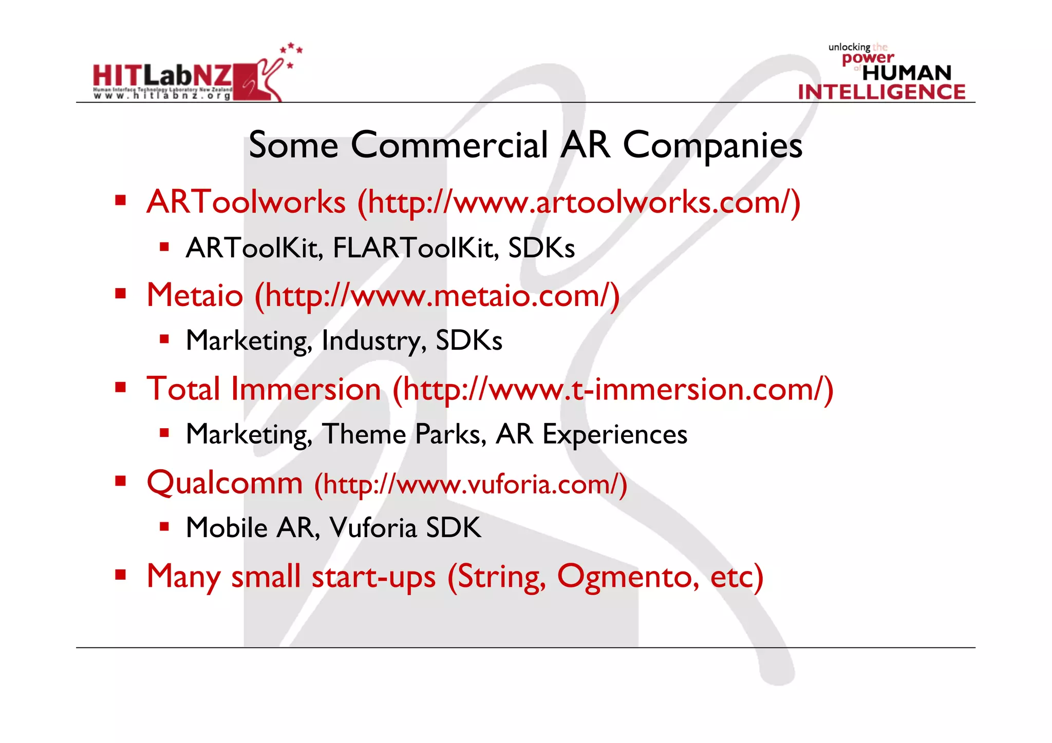 Some Commercial AR Companies
  ARToolworks (http://www.artoolworks.com/)
  ARToolKit, FLARToolKit, SDKs
  Metaio (http://www.metaio.com/)
  Marketing, Industry, SDKs
  Total Immersion (http://www.t-immersion.com/)
  Marketing, Theme Parks, AR Experiences
  Qualcomm (http://www.vuforia.com/)
  Mobile AR, Vuforia SDK
  Many small start-ups (String, Ogmento, etc)
 