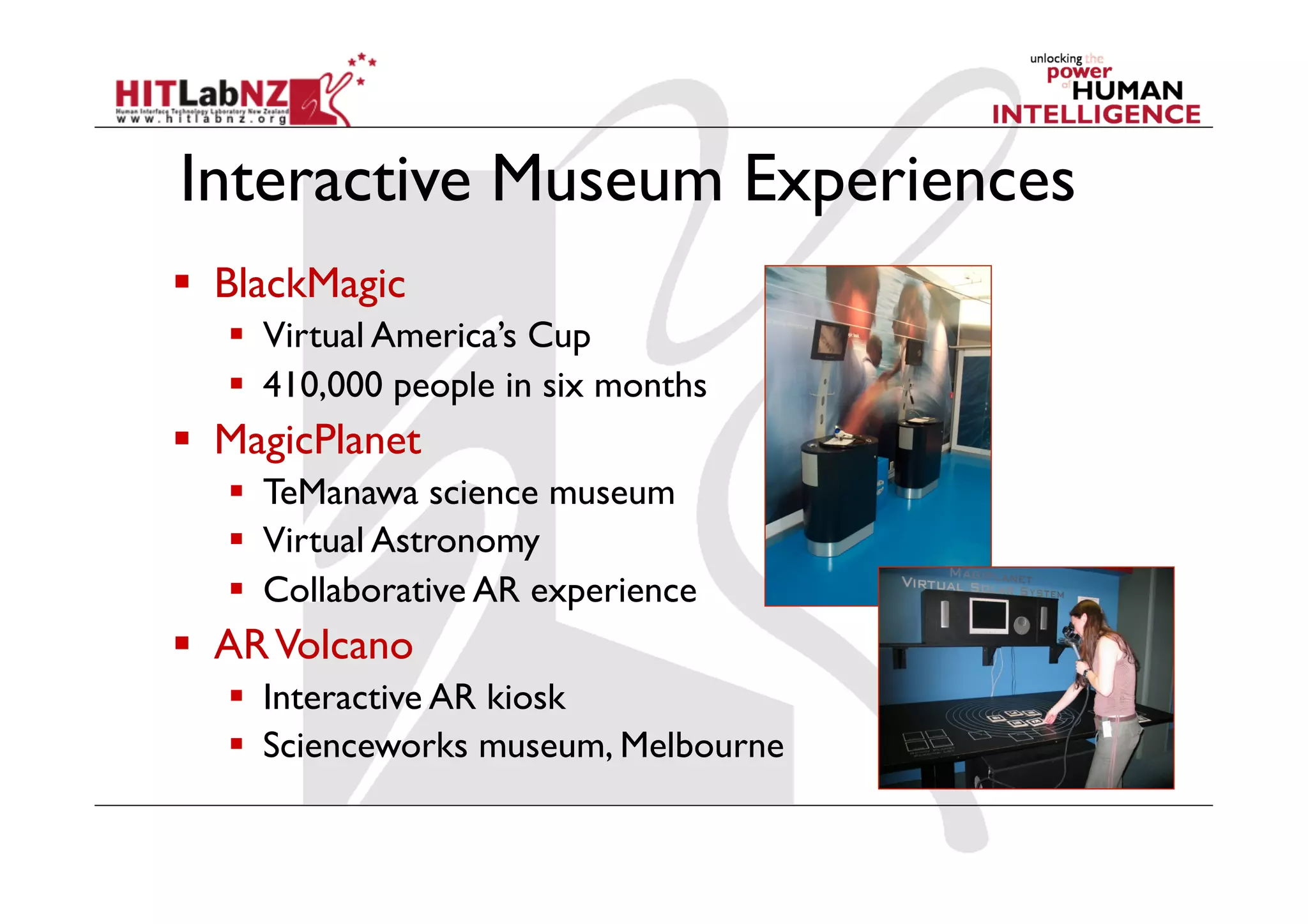 Interactive Museum Experiences
  BlackMagic
  Virtual America’s Cup
  410,000 people in six months
  MagicPlanet
  TeManawa science museum
  Virtual Astronomy
  Collaborative AR experience
  ARVolcano
  Interactive AR kiosk
  Scienceworks museum, Melbourne
 