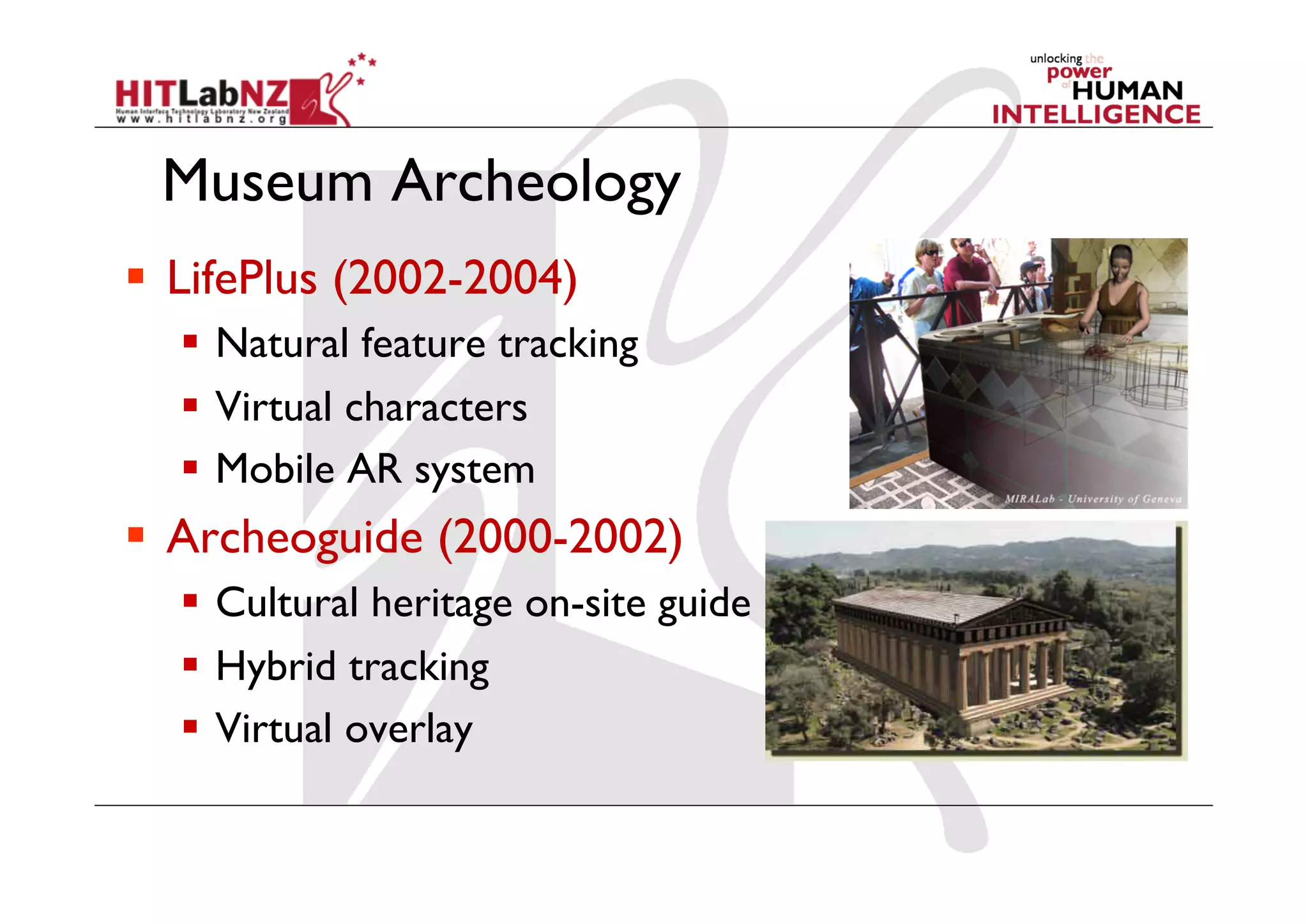 Museum Archeology
  LifePlus (2002-2004)
  Natural feature tracking
  Virtual characters
  Mobile AR system
  Archeoguide (2000-2002)
  Cultural heritage on-site guide
  Hybrid tracking
  Virtual overlay
 