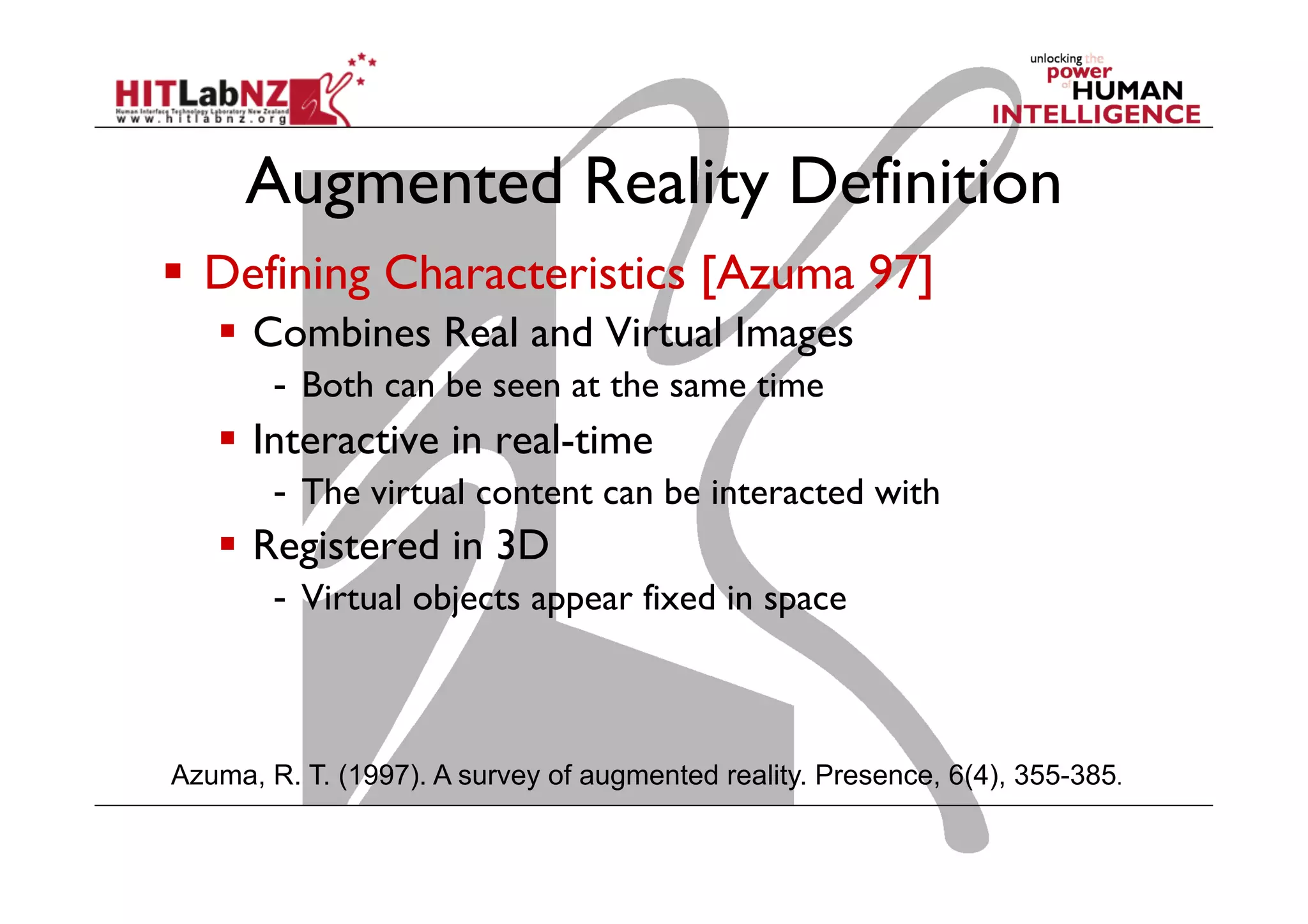 Augmented Reality Definition
  Defining Characteristics [Azuma 97]
  Combines Real and Virtual Images
-  Both can be seen at the same time
  Interactive in real-time
-  The virtual content can be interacted with
  Registered in 3D
-  Virtual objects appear fixed in space
Azuma, R. T. (1997). A survey of augmented reality. Presence, 6(4), 355-385.
 