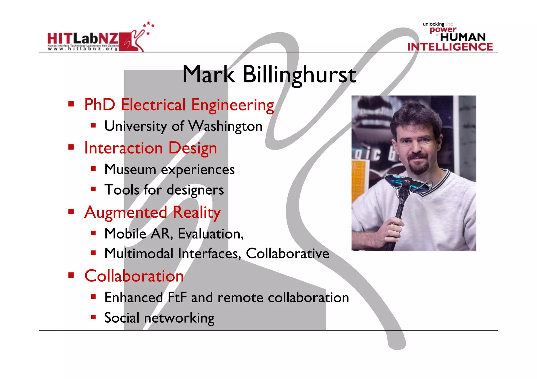 Mark Billinghurst
  PhD Electrical Engineering
  University of Washington
  Interaction Design
  Museum experiences
  Tools for designers
  Augmented Reality
  Mobile AR, Evaluation,
  Multimodal Interfaces, Collaborative
  Collaboration
  Enhanced FtF and remote collaboration
  Social networking
 