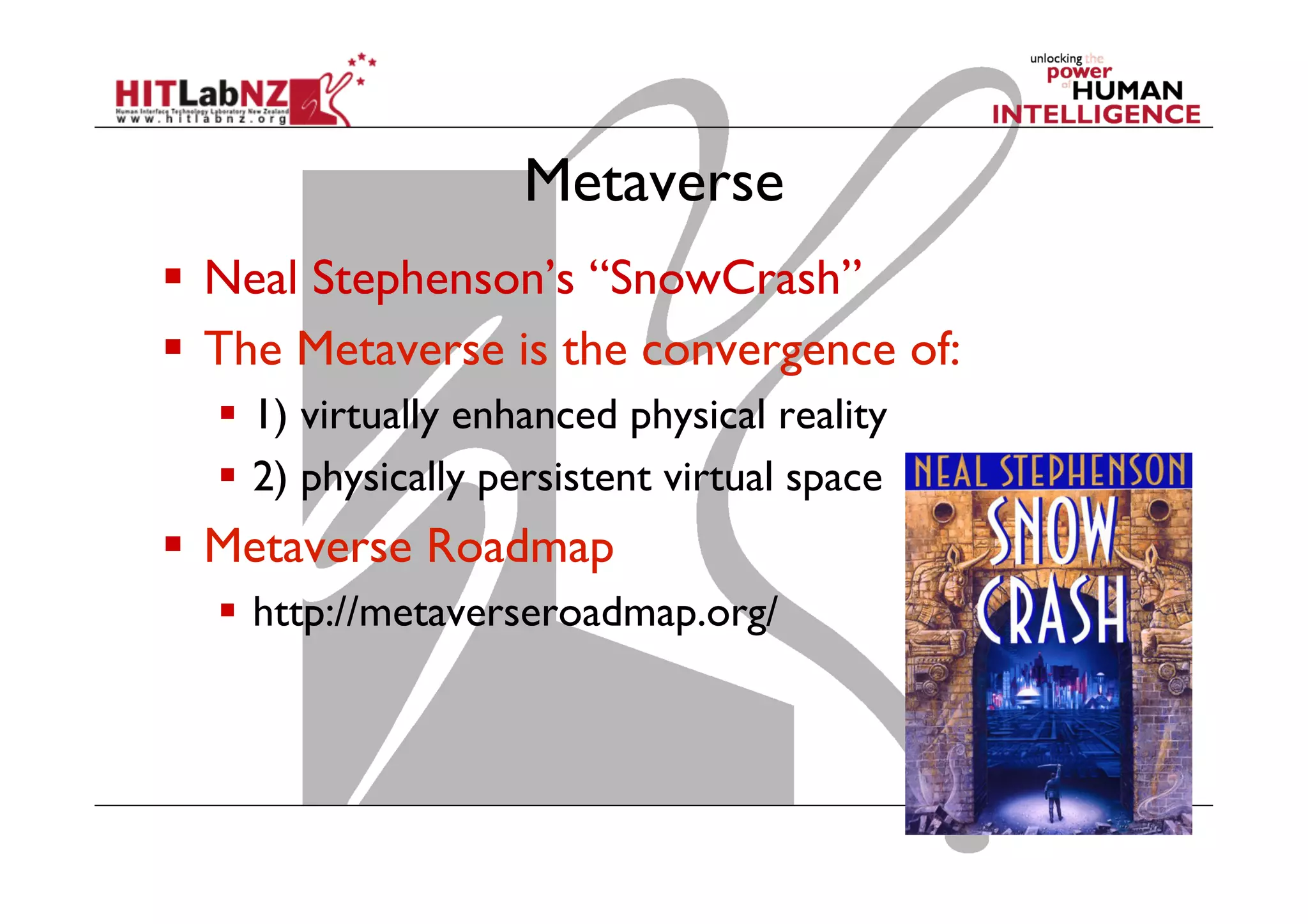 Metaverse
  Neal Stephenson’s “SnowCrash”
  The Metaverse is the convergence of:
  1) virtually enhanced physical reality
  2) physically persistent virtual space
  Metaverse Roadmap
  http://metaverseroadmap.org/
 