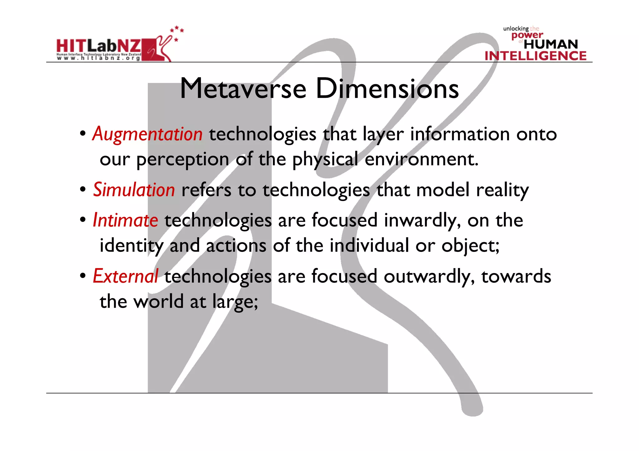 Metaverse Dimensions
• Augmentation technologies that layer information onto
our perception of the physical environment.
• Simulation refers to technologies that model reality
• Intimate technologies are focused inwardly, on the
identity and actions of the individual or object;
• External technologies are focused outwardly, towards
the world at large;
 
