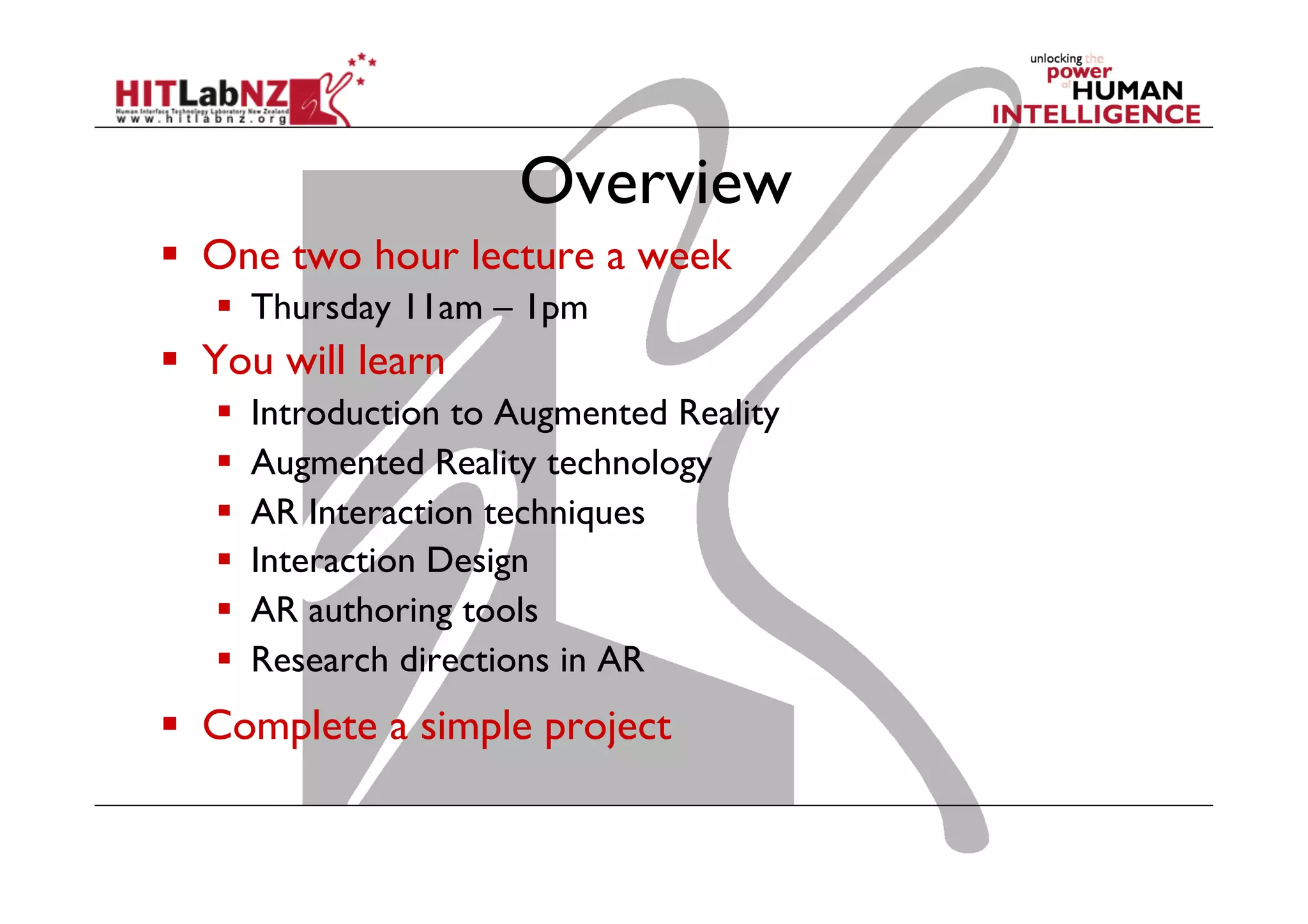 Overview
  One two hour lecture a week
  Thursday 11am – 1pm
  You will learn
  Introduction to Augmented Reality
  Augmented Reality technology
  AR Interaction techniques
  Interaction Design
  AR authoring tools
  Research directions in AR
  Complete a simple project
 