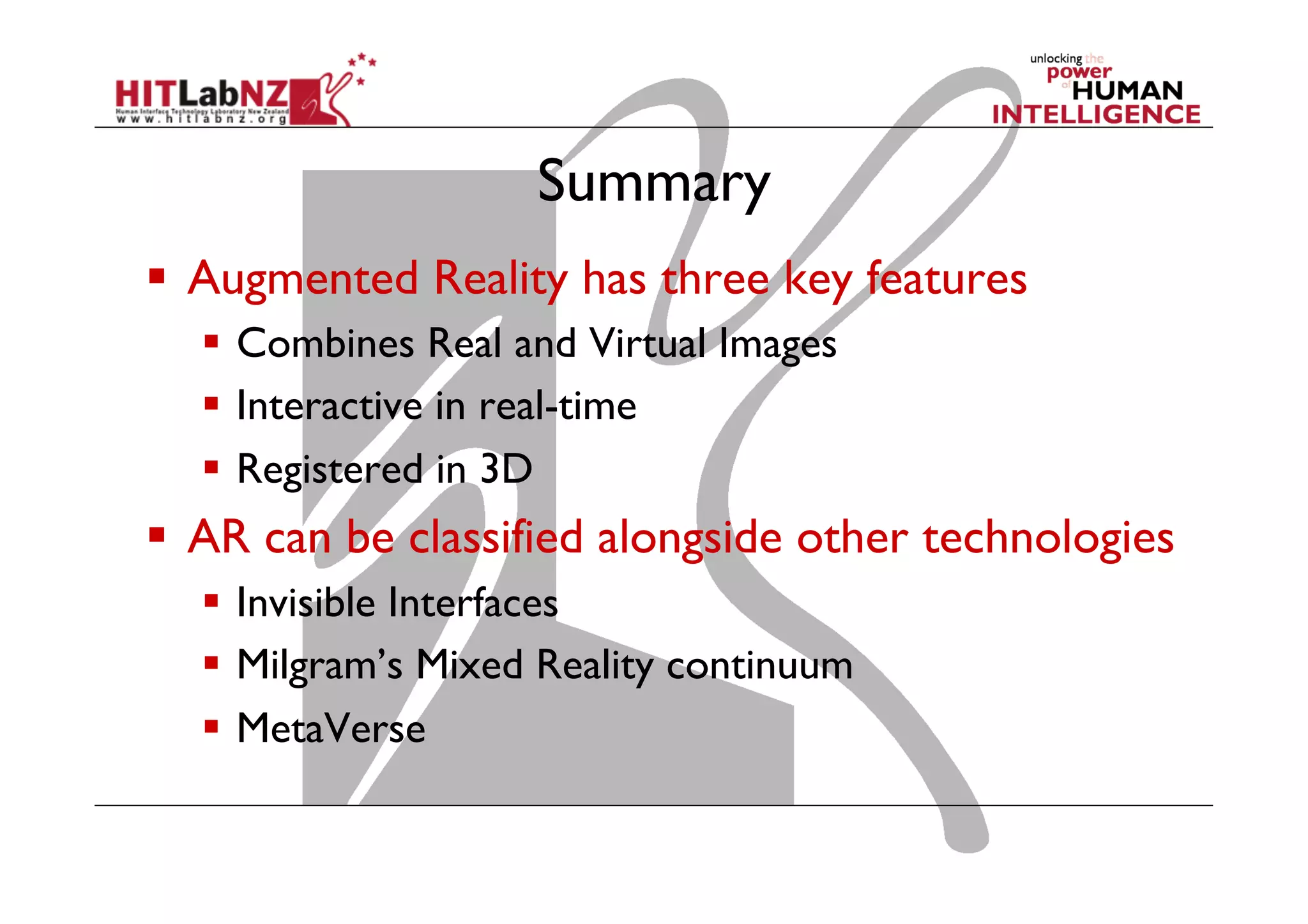Summary
  Augmented Reality has three key features
  Combines Real and Virtual Images
  Interactive in real-time
  Registered in 3D
  AR can be classified alongside other technologies
  Invisible Interfaces
  Milgram’s Mixed Reality continuum
  MetaVerse
 