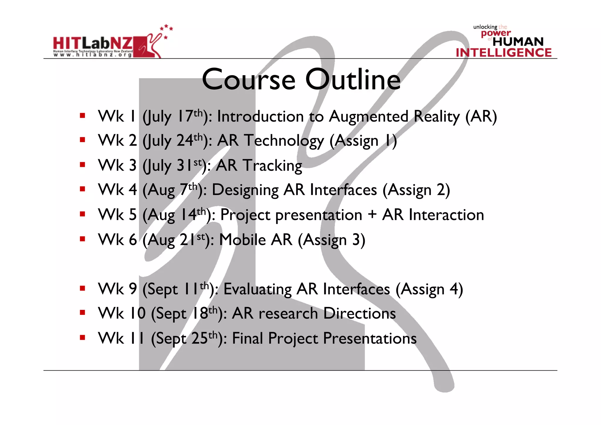 Course Outline
  Wk 1 (July 17th): Introduction to Augmented Reality (AR)
  Wk 2 (July 24th): AR Technology (Assign 1)
  Wk 3 (July 31st): AR Tracking
  Wk 4 (Aug 7th): Designing AR Interfaces (Assign 2)
  Wk 5 (Aug 14th): Project presentation + AR Interaction
  Wk 6 (Aug 21st): Mobile AR (Assign 3)
  Wk 9 (Sept 11th): Evaluating AR Interfaces (Assign 4)
  Wk 10 (Sept 18th): AR research Directions
  Wk 11 (Sept 25th): Final Project Presentations
 