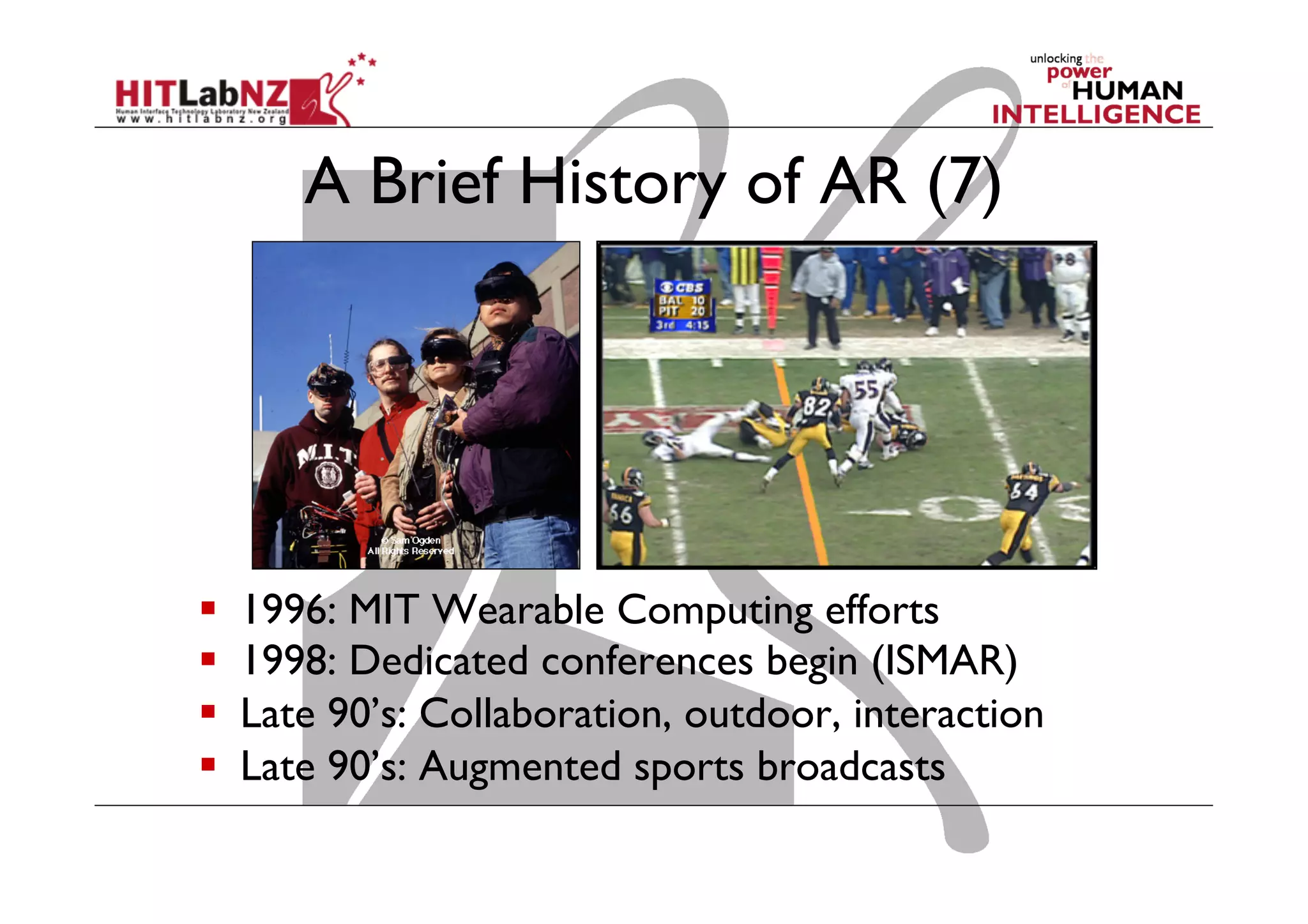 A Brief History of AR (7)
  1996: MIT Wearable Computing efforts
  1998: Dedicated conferences begin (ISMAR)
  Late 90’s: Collaboration, outdoor, interaction
  Late 90’s: Augmented sports broadcasts
 