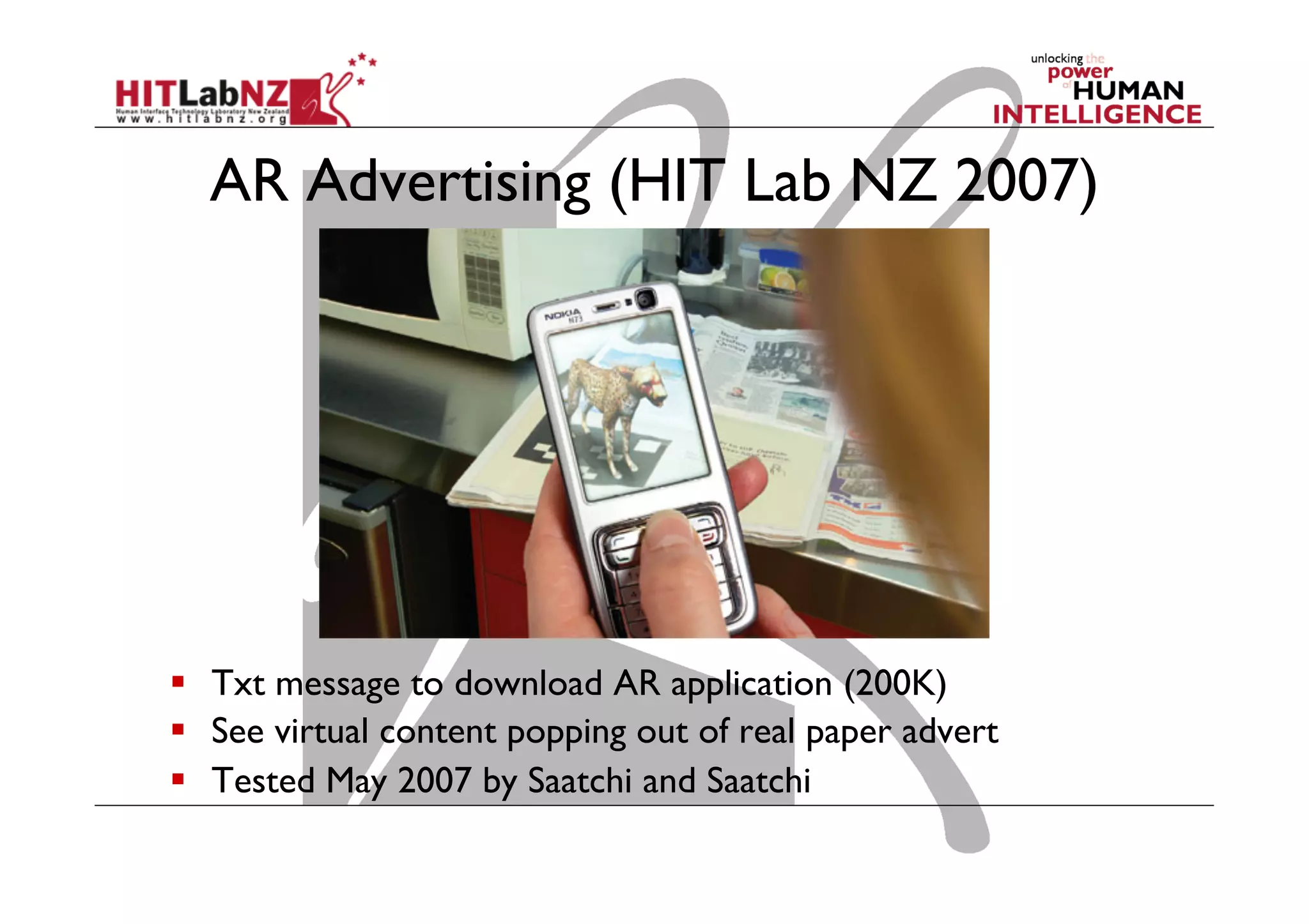 AR Advertising (HIT Lab NZ 2007)
  Txt message to download AR application (200K)
  See virtual content popping out of real paper advert
  Tested May 2007 by Saatchi and Saatchi
 